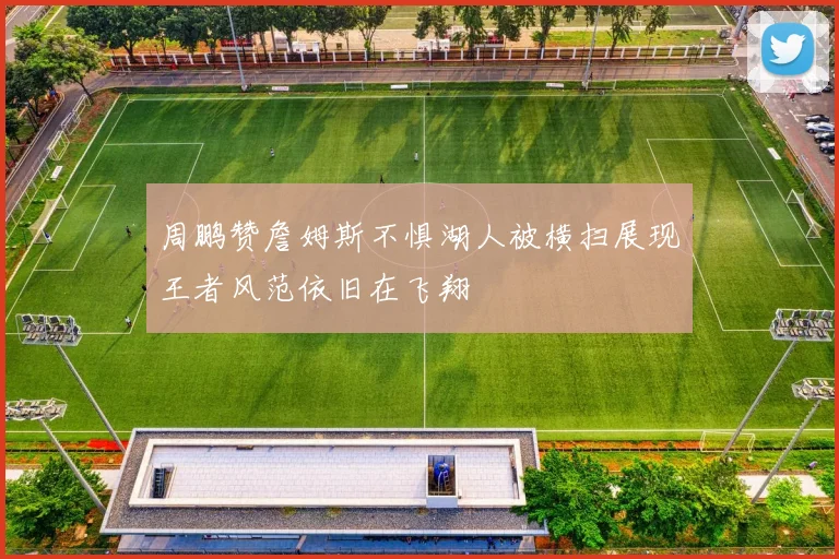 周鹏赞詹姆斯不惧湖人被横扫展现王者风范依旧在飞翔