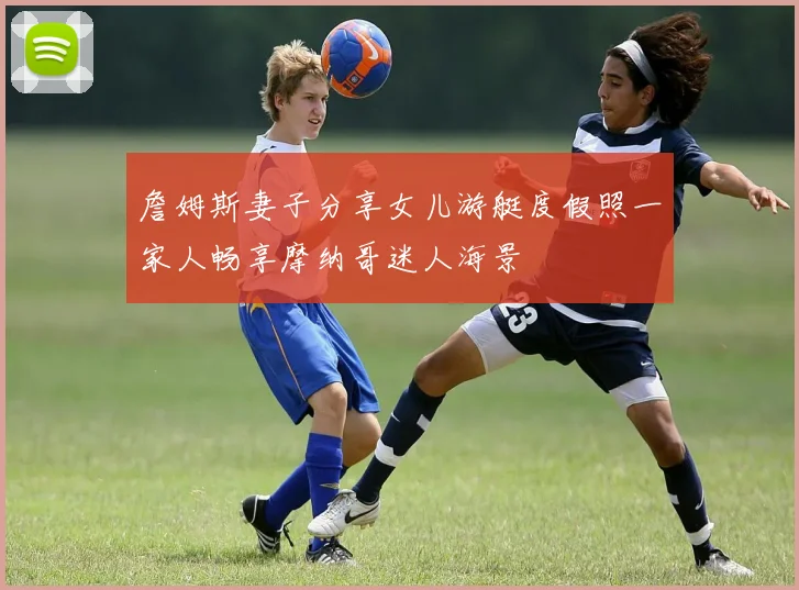 詹姆斯妻子分享女儿游艇度假照一家人畅享摩纳哥迷人海景