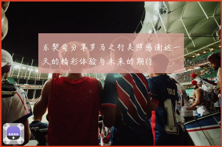 东契奇分享罗马之行美照感谢这一天的精彩体验与未来的期待