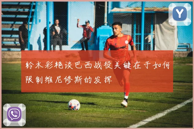 铃木彩艳谈巴西战役关键在于如何限制维尼修斯的发挥