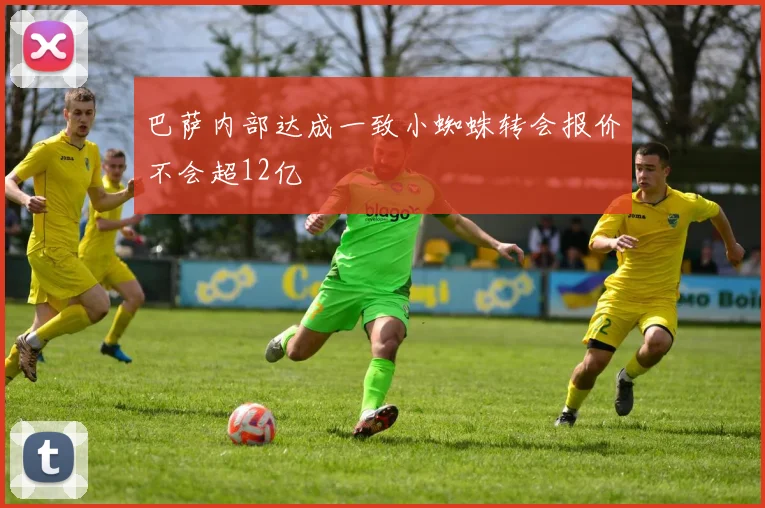 巴萨内部达成一致小蜘蛛转会报价不会超12亿