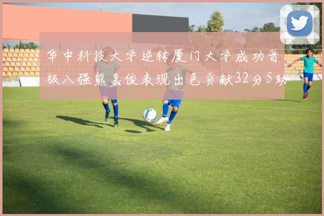 华中科技大学逆转厦门大学成功晋级八强熊嘉俊表现出色贡献32分5助攻5抢断