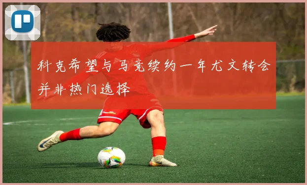科克希望与马竞续约一年尤文转会并非热门选择