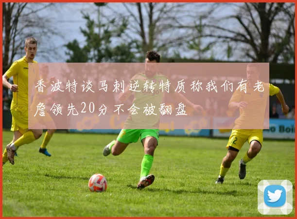 香波特谈马刺逆转特质称我们有老詹领先20分不会被翻盘