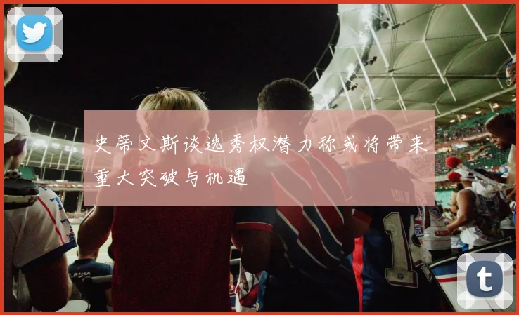史蒂文斯谈选秀权潜力称或将带来重大突破与机遇