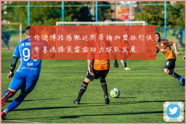 伦德博格感慨达斯蒂梅加盟独行侠幸喜选择莫雷兹助力球队发展
