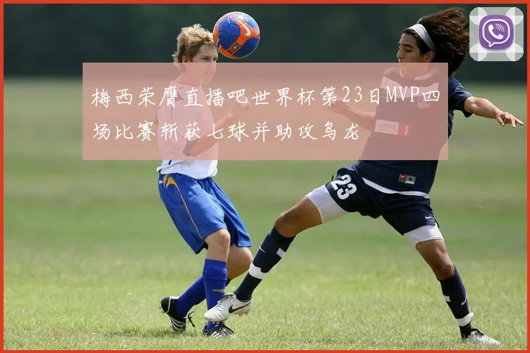 梅西荣膺直播吧世界杯第23日MVP四场比赛斩获七球并助攻乌龙