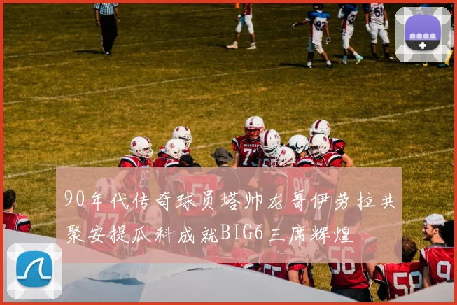 90年代传奇球员塔帅龙哥伊劳拉共聚安提瓜科成就BIG6三席辉煌