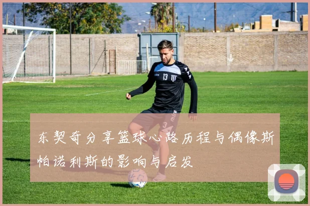 东契奇分享篮球心路历程与偶像斯帕诺利斯的影响与启发