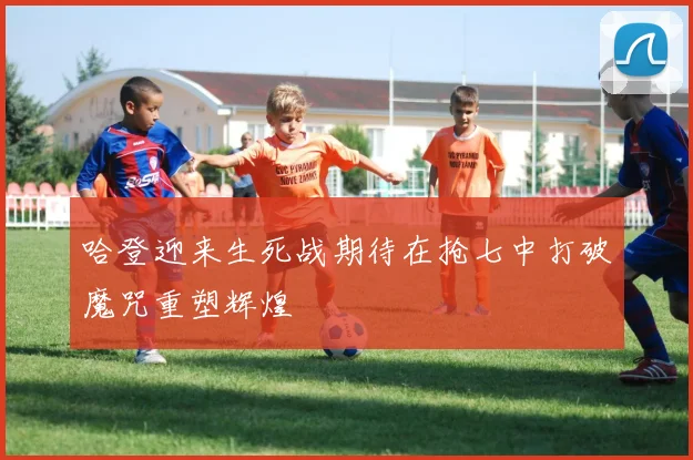 哈登迎来生死战期待在抢七中打破魔咒重塑辉煌
