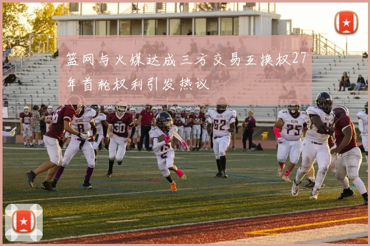 篮网与火媒达成三方交易互换权27年首轮权利引发热议