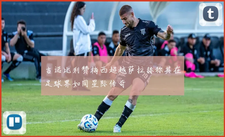 吉诺比利赞梅西超越萨拉赫称其在足球界如同星际传奇