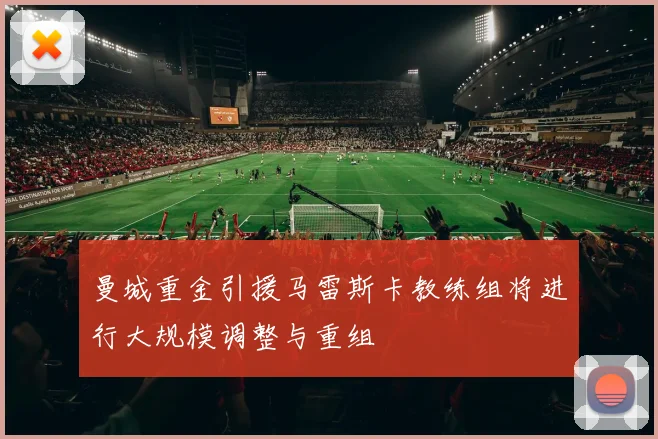 曼城重金引援马雷斯卡教练组将进行大规模调整与重组