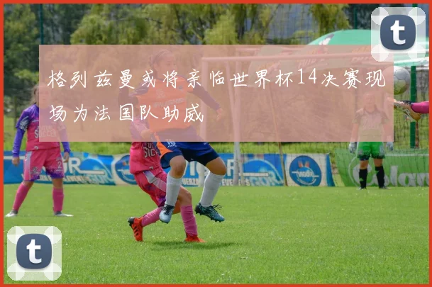 格列兹曼或将亲临世界杯14决赛现场为法国队助威