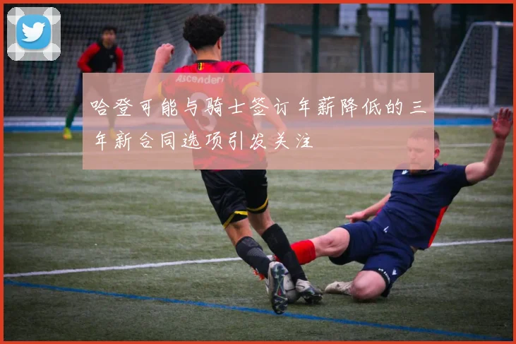 哈登可能与骑士签订年薪降低的三年新合同选项引发关注