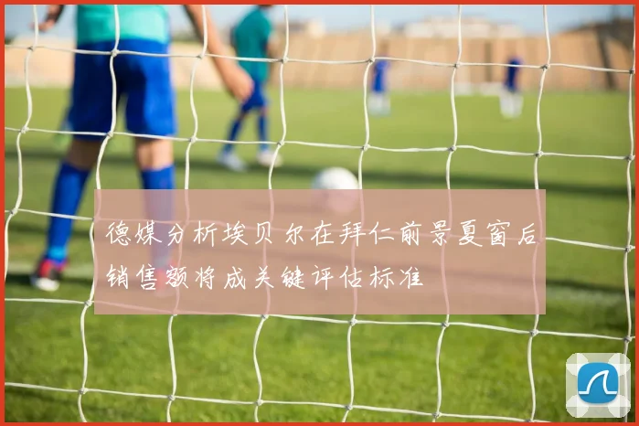 德媒分析埃贝尔在拜仁前景夏窗后销售额将成关键评估标准